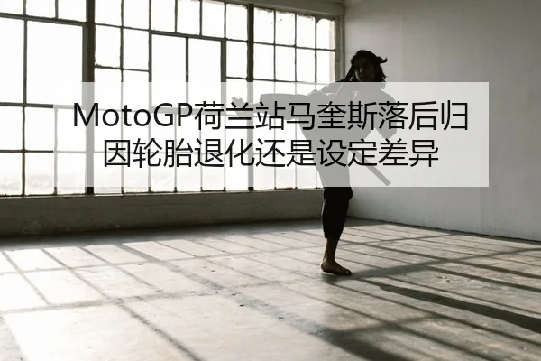 MotoGP荷兰站马奎斯落后归因轮胎退化还是设定差异